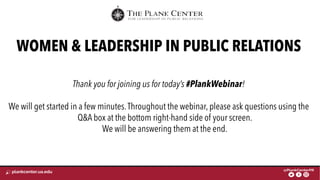FOR LEADERSHIP IN PUBLIC RELATIONS
WOMEN & LEADERSHIP IN PUBLIC RELATIONS
Thank you for joining us for today’s #PlankWebinar!
We will get started in a few minutes.Throughout the webinar, please ask questions using the
Q&A box at the bottom right-hand side of your screen.
We will be answering them at the end.
 
