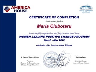 CERTIFICATE OF COMPLETION
this is to certify that
Maria Ciubotaru
has successfully completed the 6 week long (36 instructional hours)
WOMEN LEADING POSITIVE CHANGE PROGRAM
March - May 2019
administered by America House Chisinau
Dr Daniela Munca-Aftenev
President
Academy for Innovation and
Change through Education
Cristina Panov
Program Manager
America House Chisinau
 