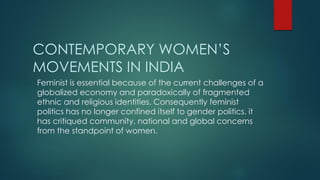 CONTEMPORARY WOMEN’S
MOVEMENTS IN INDIA
Feminist is essential because of the current challenges of a
globalized economy and paradoxically of fragmented
ethnic and religious identities. Consequently feminist
politics has no longer confined itself to gender politics. it
has critiqued community, national and global concerns
from the standpoint of women.
 
