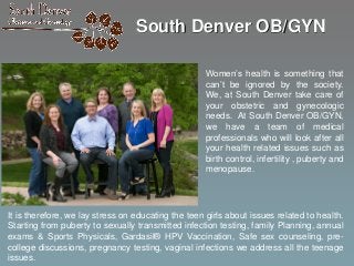 South Denver OB/GYN
Women’s health is something that
can’t be ignored by the society.
We, at South Denver take care of
your obstetric and gynecologic
needs. At South Denver OB/GYN,
we have a team of medical
professionals who will look after all
your health related issues such as
birth control, infertility , puberty and
menopause.
It is therefore, we lay stress on educating the teen girls about issues related to health.
Starting from puberty to sexually transmitted infection testing, family Planning, annual
exams & Sports Physicals, Gardasil® HPV Vaccination, Safe sex counseling, pre-
college discussions, pregnancy testing, vaginal infections we address all the teenage
issues.
 