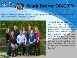 South Denver OB/GYN
At South Denver OB/GYN, we
have a team of medical
professionals who will look after
all your health related issues such
as birth control, infertility, puberty
and menopause. Not only our
health services aim at providing
these services to women but we
also aim towards satisfying the
needs of teenagers. We believe in
the policy of “Prevention is better
than Cure”.
Women’s health is something that can’t be ignored by the society. We, at South Denver take
care of your obstetric and gynecologic needs.
 