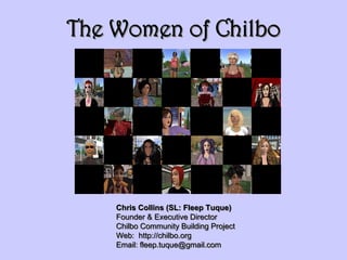 The Women of Chilbo




    Chris Collins (SL: Fleep Tuque)
    Founder & Executive Director
    Chilbo Community Building Project
    Web: http://chilbo.org
    Email: fleep.tuque@gmail.com
 