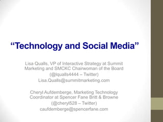 “Technology and Social Media”
   Lisa Qualls, VP of Interactive Strategy at Summit
   Marketing and SMCKC Chairwoman of the Board
                (@lqualls4444 – Twitter)
         Lisa.Qualls@summitmarketing.com

     Cheryl Aufdemberge, Marketing Technology
     Coordinator at Spencer Fane Britt & Browne
               (@cheryl528 – Twitter)
         caufdemberge@spencerfane.com
 