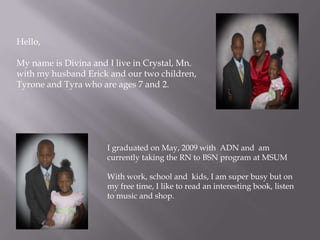 Hello, My name is Divina and I live in Crystal, Mn. with my husband Erick and our two children, Tyrone and Tyra who are ages 7 and 2.   I graduated on May, 2009 with  ADN and  am currently taking the RN to BSN program at MSUM With work, school and  kids, I am super busy but on my free time, I like to read an interesting book, listen to music and shop.  