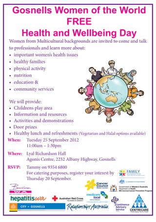 Gosnells Women of the World
             FREE
   Health and Wellbeing Day
Women from Multicultural backgrounds are invited to come and talk
to professionals and learn more about:
•	 important women’s health issues
•	 healthy families
•	 physical activity
•	 nutrition
•	 education &
•	 community services

We will provide:
•	 Childrens play area
•	 Information and resources
•	 Activities and demonstrations
•  Door prizes
•	 Healthy lunch and refreshments (Vegetarian and Halal options available)
When:	   Tuesday 25 September 2012
		       11:00am – 1:30pm
Where: 	 Lyal Richardson Hall
 		      Agonis Centre, 2232 Albany Highway, Gosnells
RSVP:	   Tammy on 9354 6800
		       For catering purposes, register your interest by
		       Thursday 20 September.
		
 