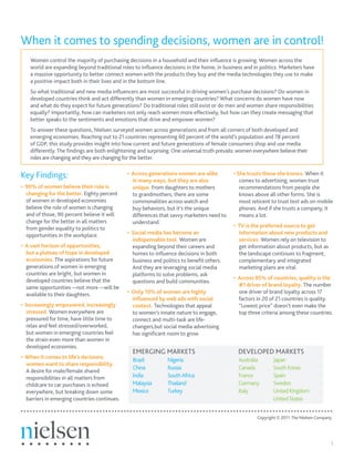 When it comes to spending decisions, women are in control!
    Women control the majority of purchasing decisions in a household and their influence is growing. Women across the
    world are expanding beyond traditional roles to influence decisions in the home, in business and in politics. Marketers have
    a massive opportunity to better connect women with the products they buy and the media technologies they use to make
    a positive impact both in their lives and in the bottom line.
    So what traditional and new media influencers are most successful in driving women’s purchase decisions? Do women in
    developed countries think and act differently than women in emerging countries? What concerns do women have now
    and what do they expect for future generations? Do traditional roles still exist or do men and women share responsibilities
    equally? Importantly, how can marketers not only reach women more effectively, but how can they create messaging that
    better speaks to the sentiments and emotions that drive and empower women?
    To answer these questions, Nielsen surveyed women across generations and from all corners of both developed and
    emerging economies. Reaching out to 21 countries representing 60 percent of the world’s population and 78 percent
    of GDP, this study provides insight into how current and future generations of female consumers shop and use media
    differently. The findings are both enlightening and surprising. One universal truth prevails: women everywhere believe their
    roles are changing and they are changing for the better.


Key Findings:                                  • Across generations women are alike
                                                 in many ways, but they are also
                                                                                              • She trusts those she knows. When it
                                                                                                 comes to advertising, women trust
• 90% of women believe their role is             unique. From daughters to mothers               recommendations from people she
  changing for the better. Eighty percent        to grandmothers, there are some                 knows above all other forms. She is
  of women in developed economies                commonalities across watch and                  most reticent to trust text ads on mobile
  believe the role of women is changing          buy behaviors, but it’s the unique              phones. And if she trusts a company, it
  and of those, 90 percent believe it will       differences that savvy marketers need to        means a lot.
  change for the better in all matters           understand.
  from gender equality to politics to                                                         • TV is the preferred source to get
  opportunities in the workplace.              • Social media has become an                     information about new products and
                                                 indispensable tool. Women are                  services. Women rely on television to
• A vast horizon of opportunities,               expanding beyond their careers and             get information about products, but as
  but a plateau of hope in developed             homes to influence decisions in both           the landscape continues to fragment,
  economies. The aspirations for future          business and politics to benefit others.       complementary and integrated
  generations of women in emerging               And they are leveraging social media           marketing plans are vital.
  countries are bright, but women in             platforms to solve problems, ask
  developed countries believe that the                                                        • Across 95% of countries, quality is the
                                                 questions and build communities.
  same opportunities —not more —will be                                                         #1 driver of brand loyalty. The number
  available to their daughters.                • Only 10% of women are highly                   one driver of brand loyalty across 17
                                                 influenced by web ads with social              factors in 20 of 21 countries is quality.
• Increasingly empowered, increasingly           context. Technologies that appeal              “Lowest price” doesn’t even make the
   stressed. Women everywhere are                to women’s innate nature to engage,            top three criteria among these countries.
   pressured for time, have little time to       connect and multi-task are life-
   relax and feel stressed/overworked,           changers,but social media advertising
   but women in emerging countries feel          has significant room to grow.
   the strain even more than women in
   developed economies.
                                                 EMERGING MARKETS                                DEVELOPED MARKETS
• When it comes to life’s decisions,
                                                 Brazil          Nigeria                         Australia      Japan
  women want to share responsibility.
                                                 China           Russia                          Canada         South Korea
  A desire for male/female shared
  responsibilities in all matters from           India           South Africa                    France         Spain
  childcare to car purchases is echoed           Malaysia        Thailand                        Germany        Sweden
  everywhere, but breaking down some             Mexico          Turkey                          Italy          United Kingdom
  barriers in emerging countries continues.                                                                     United States


                                                                                                         Copyright © 2011 The Nielsen Company.




                                                                                                                                             1
 