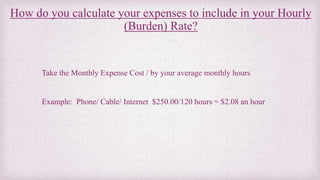 How do you calculate your expenses to include in your Hourly
(Burden) Rate?
Take the Monthly Expense Cost / by your averag...