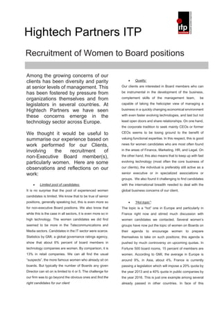 Hightech Partners ITP
Recruitment of Women to Board positions

Among the growing concerns of our
clients has been diversity and parity                                  •    Quality:

at senior levels of management. This                           Our clients are interested in Board members who can

has been fostered by pressure from                             be instrumental in the development of the business,

organizations themselves and from                              complement skills of the management team,                be

legislators in several countries. At                           capable of taking the helicopter view of managing a

Hightech Partners we have seen                                 business in a quickly changing economical environment

these concerns emerge in the                                   with even faster evolving technologies, and last but not

technology sector across Europe.                               least open doors and share relationships. On one hand,
                                                               the corporate tradition to seek mainly CEOs or former

We thought it would be useful to                               CEOs seems to be losing ground to the benefit of

summarise our experience based on                              valuing functional expertise. In this respect, this is good

work performed for our Clients,                                news for women candidates who are most often found

involving     the  recruitment   of                            in the areas of Finance, Marketing, HR, and Legal. On

non-Executive Board member(s),                                 the other hand, this also means that to keep up with fast

particularly women. Here are some                              evolving technology (most often the core business of

observations and reflections on our                            our clients), the individual is preferably still active as a

work:                                                          senior executive or in specialized associations or
                                                               groups. We also found it challenging to find candidates
    •    Limited pool of candidates:                           with the international breadth needed to deal with the
It is no surprise that the pool of experienced women           global business concerns of our client.
candidates is limited. We know that to be true of senior
positions, generally speaking but, this is even more so                •    “Hot topic”:
for non-executive Board positions. We also know that           The topic is a “hot” one in Europe and particularly in
while this is the case in all sectors, it is even more so in   France right now and stirred much discussion with
high technology. The women candidates we did find              women candidates we contacted. Several women’s
seemed to be more in the Telecommunications and                groups have now put the topic of women on Boards on
Media sectors. Candidates in the IT sector were scarce.        their       agenda   to     encourage   women   to   prepare
Statistics by GMI, a global governance ratings agency,         themselves to take on such positions; this agenda is
show that about 6% percent of board members in                 pushed by much controversy on upcoming quotas. In
technology companies are women. By comparison, it is           Fortune 500 board rooms, 15 percent of members are
13% in retail companies. We can all find the usual             women. According to GMI, the average in Europe is
“suspects”, the more famous women who already sit on           around 9%, in Asia, about 4%. France is currently
boards. But typically the number of Boards any given           passing a legislation which will impose a 20% quota by
Director can sit on is limited to 4 or 5. The challenge for    the year 2013 and a 40% quota in public companies by
our firm was to go beyond the obvious ones and find the        the year 2016. This is just one example among several
right candidates for our client                                already passed in other countries. In face of this
 