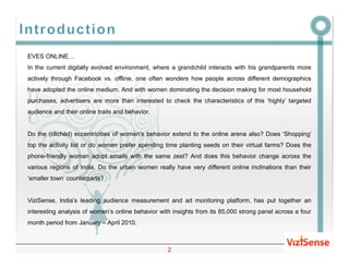 EVES ONLINE…
In the current digitally evolved environment, where a grandchild interacts with his grandparents more
actively through Facebook vs. offline, one often wonders how people across different demographics
have adopted the online medium. And with women dominating the decision making for most household
purchases, advertisers are more than interested to check the characteristics of this ‘highly’ targeted
audience and their online traits and behavior.


Do the (clichéd) eccentricities of women’s behavior extend to the online arena also? Does ‘Shopping’
top the activity list or do women prefer spending time planting seeds on their virtual farms? Does the
phone-friendly woman adopt emails with the same zest? And does this behavior change across the
various regions of India. Do the urban women really have very different online inclinations than their
‘smaller town’ counterparts?


ViziSense, India’s leading audience measurement and ad monitoring platform, has put together an
interesting analysis of women’s online behavior with insights from its 85,000 strong panel across a four
month period from January – April 2010.



                                                   2
 