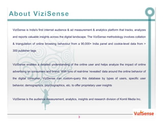 ViziSense is India's first internet audience & ad measurement & analytics platform that tracks, analyzes

and reports valuable insights across the digital landscape. The ViziSense methodology involves collation

& triangulation of online browsing behaviour from a 90,000+ India panel and cookie-level data from >

300 publisher tags



ViziSense enables a detailed understanding of the online user and helps analyze the impact of online

advertising on consumers and brand. With tons of real-time ‘revealed’ data around the online behavior of

the digital consumer, ViziSense can custom-query this database by types of users, specific user

behavior, demographics, psychographics, etc. to offer proprietary user insights



ViziSense is the audience measurement, analytics, insights and research division of Komli Media Inc.




                                                    3
 