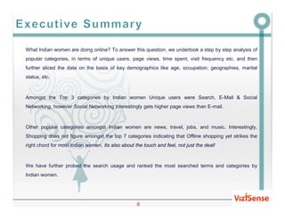 What Indian women are doing online? To answer this question, we undertook a step by step analysis of
popular categories, in terms of unique users, page views, time spent, visit frequency etc. and then
further sliced the data on the basis of key demographics like age, occupation, geographies, marital
status, etc.



Amongst the Top 3 categories by Indian women Unique users were Search, E-Mail & Social
Networking, however Social Networking interestingly gets higher page views than E-mail.



Other popular categories amongst Indian women are news, travel, jobs, and music. Interestingly,
Shopping does not figure amongst the top 7 categories indicating that Offline shopping yet strikes the
right chord for most Indian women. Its also about the touch and feel, not just the deal!



We have further probed the search usage and ranked the most searched terms and categories by
Indian women.




                                                   6
 