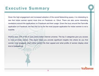 Given the high engagement and increased adoption of the social Networking space, it is interesting to
see that Indian women spend more time on Facebook vs. Orkut. There are also some interesting
revelations around the applications on Facebook and their usage. Given the buzz around the Farmville
application on Facebook, the fact that it’s by far the most popular application for Indian women is not a
surprise



Women form 22% of the 5 crore active Indian internet universe. The top 3 categories give you access
to most of these women. This report helps you provide significant insights into where do you find
women most engaged, what online content fits their appeal and what profile of women display what
kind of preferences.




                                                   9
 