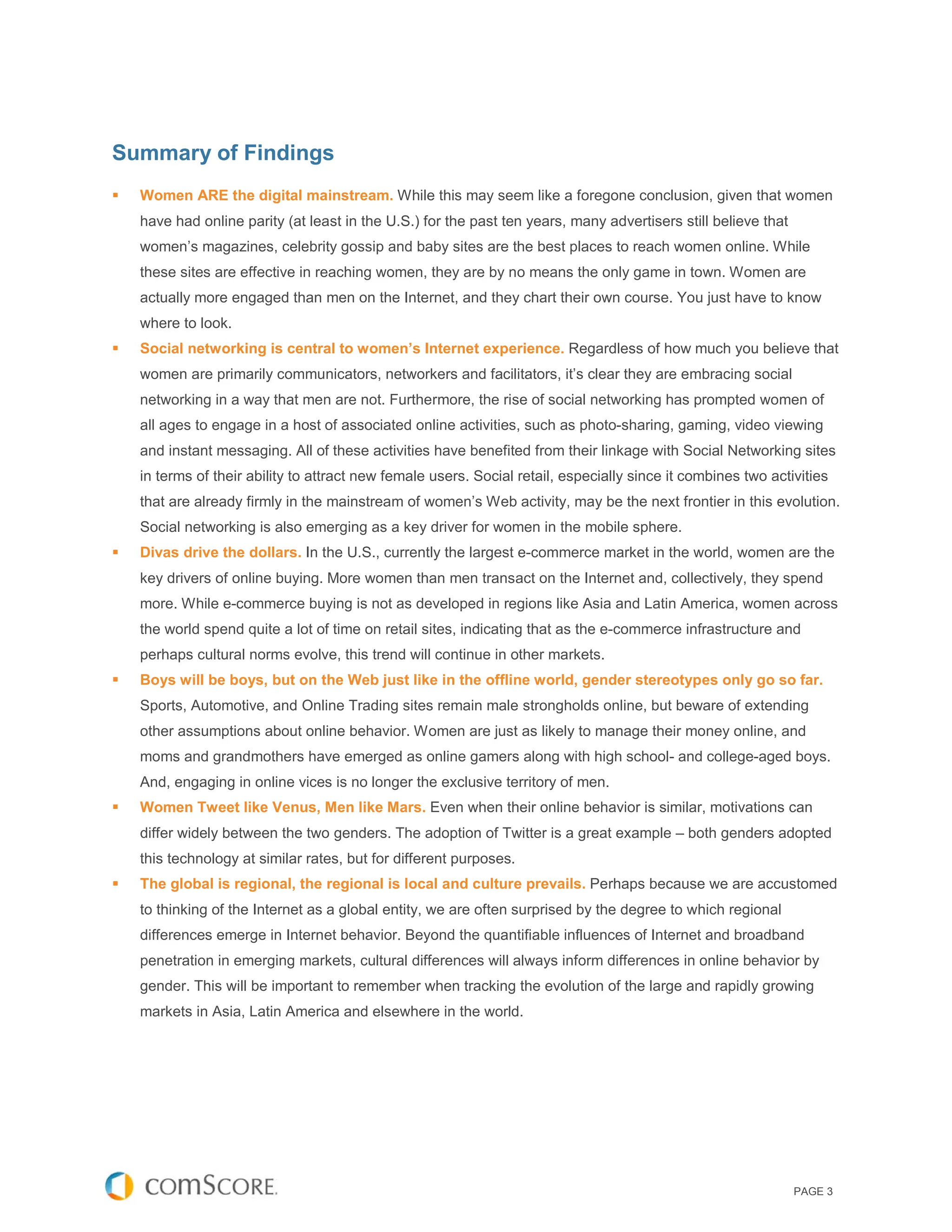 Summary of Findings
   Women ARE the digital mainstream. While this may seem like a foregone conclusion, given that women
    have had online parity (at least in the U.S.) for the past ten years, many advertisers still believe that
    women’s magazines, celebrity gossip and baby sites are the best places to reach women online. While
    these sites are effective in reaching women, they are by no means the only game in town. Women are
    actually more engaged than men on the Internet, and they chart their own course. You just have to know
    where to look.
   Social networking is central to women’s Internet experience. Regardless of how much you believe that
    women are primarily communicators, networkers and facilitators, it’s clear they are embracing social
    networking in a way that men are not. Furthermore, the rise of social networking has prompted women of
    all ages to engage in a host of associated online activities, such as photo-sharing, gaming, video viewing
    and instant messaging. All of these activities have benefited from their linkage with Social Networking sites
    in terms of their ability to attract new female users. Social retail, especially since it combines two activities
    that are already firmly in the mainstream of women’s Web activity, may be the next frontier in this evolution.
    Social networking is also emerging as a key driver for women in the mobile sphere.
   Divas drive the dollars. In the U.S., currently the largest e-commerce market in the world, women are the
    key drivers of online buying. More women than men transact on the Internet and, collectively, they spend
    more. While e-commerce buying is not as developed in regions like Asia and Latin America, women across
    the world spend quite a lot of time on retail sites, indicating that as the e-commerce infrastructure and
    perhaps cultural norms evolve, this trend will continue in other markets.
   Boys will be boys, but on the Web just like in the offline world, gender stereotypes only go so far.
    Sports, Automotive, and Online Trading sites remain male strongholds online, but beware of extending
    other assumptions about online behavior. Women are just as likely to manage their money online, and
    moms and grandmothers have emerged as online gamers along with high school- and college-aged boys.
    And, engaging in online vices is no longer the exclusive territory of men.
   Women Tweet like Venus, Men like Mars. Even when their online behavior is similar, motivations can
    differ widely between the two genders. The adoption of Twitter is a great example – both genders adopted
    this technology at similar rates, but for different purposes.
   The global is regional, the regional is local and culture prevails. Perhaps because we are accustomed
    to thinking of the Internet as a global entity, we are often surprised by the degree to which regional
    differences emerge in Internet behavior. Beyond the quantifiable influences of Internet and broadband
    penetration in emerging markets, cultural differences will always inform differences in online behavior by
    gender. This will be important to remember when tracking the evolution of the large and rapidly growing
    markets in Asia, Latin America and elsewhere in the world.




                                                                                                                PAGE 3
 