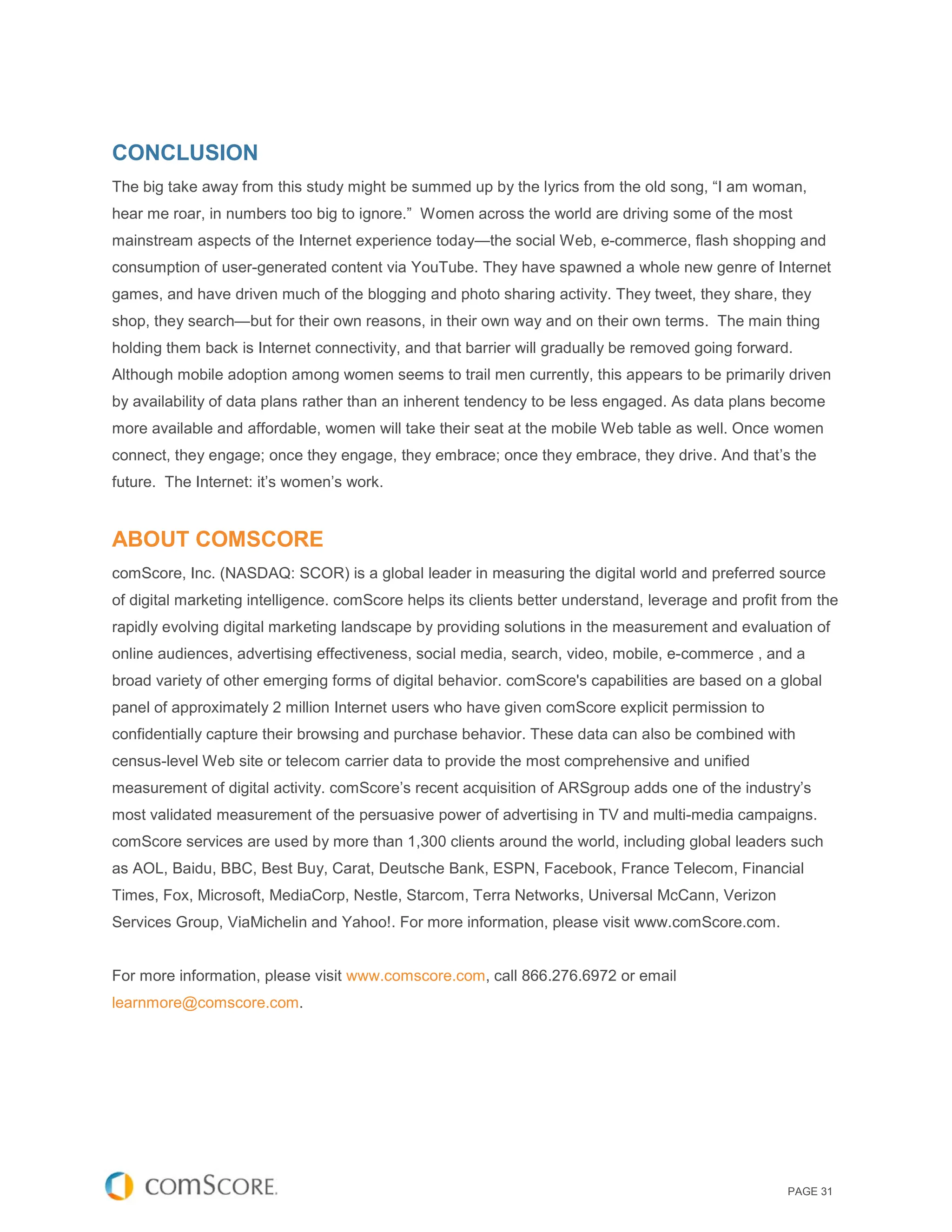 CONCLUSION
The big take away from this study might be summed up by the lyrics from the old song, “I am woman,
hear me roar, in numbers too big to ignore.” Women across the world are driving some of the most
mainstream aspects of the Internet experience today—the social Web, e-commerce, flash shopping and
consumption of user-generated content via YouTube. They have spawned a whole new genre of Internet
games, and have driven much of the blogging and photo sharing activity. They tweet, they share, they
shop, they search—but for their own reasons, in their own way and on their own terms. The main thing
holding them back is Internet connectivity, and that barrier will gradually be removed going forward.
Although mobile adoption among women seems to trail men currently, this appears to be primarily driven
by availability of data plans rather than an inherent tendency to be less engaged. As data plans become
more available and affordable, women will take their seat at the mobile Web table as well. Once women
connect, they engage; once they engage, they embrace; once they embrace, they drive. And that’s the
future. The Internet: it’s women’s work.


ABOUT COMSCORE
comScore, Inc. (NASDAQ: SCOR) is a global leader in measuring the digital world and preferred source
of digital marketing intelligence. comScore helps its clients better understand, leverage and profit from the
rapidly evolving digital marketing landscape by providing solutions in the measurement and evaluation of
online audiences, advertising effectiveness, social media, search, video, mobile, e-commerce , and a
broad variety of other emerging forms of digital behavior. comScore's capabilities are based on a global
panel of approximately 2 million Internet users who have given comScore explicit permission to
confidentially capture their browsing and purchase behavior. These data can also be combined with
census-level Web site or telecom carrier data to provide the most comprehensive and unified
measurement of digital activity. comScore’s recent acquisition of ARSgroup adds one of the industry’s
most validated measurement of the persuasive power of advertising in TV and multi-media campaigns.
comScore services are used by more than 1,300 clients around the world, including global leaders such
as AOL, Baidu, BBC, Best Buy, Carat, Deutsche Bank, ESPN, Facebook, France Telecom, Financial
Times, Fox, Microsoft, MediaCorp, Nestle, Starcom, Terra Networks, Universal McCann, Verizon
Services Group, ViaMichelin and Yahoo!. For more information, please visit www.comScore.com.


For more information, please visit www.comscore.com, call 866.276.6972 or email
learnmore@comscore.com.




                                                                                                     PAGE 31
 