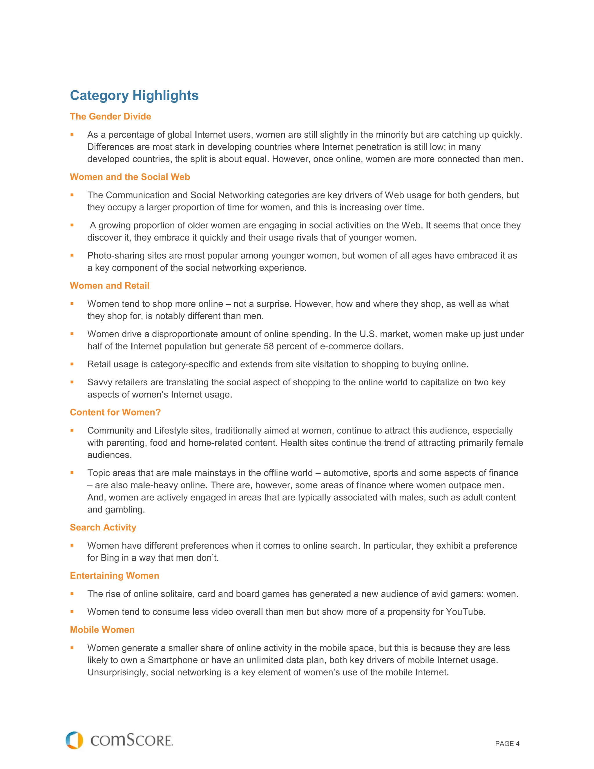 Category Highlights
The Gender Divide
   As a percentage of global Internet users, women are still slightly in the minority but are catching up quickly.
    Differences are most stark in developing countries where Internet penetration is still low; in many
    developed countries, the split is about equal. However, once online, women are more connected than men.
Women and the Social Web
   The Communication and Social Networking categories are key drivers of Web usage for both genders, but
    they occupy a larger proportion of time for women, and this is increasing over time.
   A growing proportion of older women are engaging in social activities on the Web. It seems that once they
    discover it, they embrace it quickly and their usage rivals that of younger women.
   Photo-sharing sites are most popular among younger women, but women of all ages have embraced it as
    a key component of the social networking experience.
Women and Retail
   Women tend to shop more online – not a surprise. However, how and where they shop, as well as what
    they shop for, is notably different than men.
   Women drive a disproportionate amount of online spending. In the U.S. market, women make up just under
    half of the Internet population but generate 58 percent of e-commerce dollars.
   Retail usage is category-specific and extends from site visitation to shopping to buying online.
   Savvy retailers are translating the social aspect of shopping to the online world to capitalize on two key
    aspects of women’s Internet usage.
Content for Women?
   Community and Lifestyle sites, traditionally aimed at women, continue to attract this audience, especially
    with parenting, food and home-related content. Health sites continue the trend of attracting primarily female
    audiences.
   Topic areas that are male mainstays in the offline world – automotive, sports and some aspects of finance
    – are also male-heavy online. There are, however, some areas of finance where women outpace men.
    And, women are actively engaged in areas that are typically associated with males, such as adult content
    and gambling.
Search Activity
   Women have different preferences when it comes to online search. In particular, they exhibit a preference
    for Bing in a way that men don’t.
Entertaining Women
   The rise of online solitaire, card and board games has generated a new audience of avid gamers: women.
   Women tend to consume less video overall than men but show more of a propensity for YouTube.
Mobile Women
   Women generate a smaller share of online activity in the mobile space, but this is because they are less
    likely to own a Smartphone or have an unlimited data plan, both key drivers of mobile Internet usage.
    Unsurprisingly, social networking is a key element of women’s use of the mobile Internet.




                                                                                                           PAGE 4
 