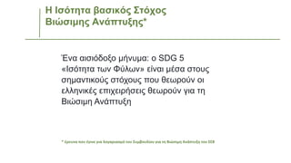 Η Ισότητα βασικός Στόχος
Βιώσιμης Ανάπτυξης*
Ένα αισιόδοξο μήνυμα: o SDG 5
«Ισότητα των Φύλων» είναι μέσα στους
σημαντικούς στόχους που θεωρούν οι
ελληνικές επιχειρήσεις θεωρούν για τη
Βιώσιμη Ανάπτυξη
* έρευνα που έγινε για λογαριασμό του Συμβουλίου για τη Βιώσιμη Ανάπτυξη του ΣΕΒ
 