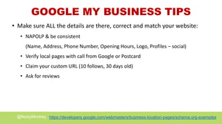 @NoisyMonkey https://developers.google.com/webmasters/business-location-pages/schema.org-examples
GOOGLE MY BUSINESS TIPS
• Make sure ALL the details are there, correct and match your website:
• NAPOLP & be consistent
(Name, Address, Phone Number, Opening Hours, Logo, Profiles – social)
• Verify local pages with call from Google or Postcard
• Claim your custom URL (10 follows, 30 days old)
• Ask for reviews
 