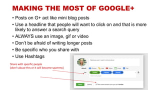 MAKING THE MOST OF GOOGLE+
• Posts on G+ act like mini blog posts
• Use a headline that people will want to click on and that is more
likely to answer a search query
• ALWAYS use an image, gif or video
• Don’t be afraid of writing longer posts
• Be specific who you share with
• Use Hashtags
Share with specific people
(don’t abuse this or it will become spammy)
 