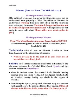 Page 1 of 6
The Disposition of Women
Women (Part 1-1: From ‘The Mahabharata’)
The Disposition of Women
[The duties of women as laid down in Hindu scriptures can be
understood more properly if "The Disposition of Women" is
understood. Warning: It is more than likely that the following
texts may upset the reader. Therefore, it is appealed that the text
be read keeping emotions under control. All dispositions do not
apply to every individual. Please reflect over what applies to
you.]
The Disposition of Women
(From ‘The Mahabharata’, Anusasana Parva, Section XXXVIII)
(The same text appears also in Sri Shiva Mahapurana, Uma
Samhita CH 24)
Yudhishthira said: O best of Bharata, I wish to hear
thee discourse on the disposition of women.
• Women are said to be the root of all evil. They are all
regarded as exceedingly frail.
Bhishma said: In this connection is cited the old history of the
discourse between the Celestial Rishi (Seer) Narada and the
celestial courtesan Panchachuda.
• Once in ancient times, the celestial Rishi Narada, having
roamed over the entire world, met the Apsara Panchachuda
of faultless beauty, having her abode in the region of
Brahma.
• Beholding the Apsara, every limb of whose body was endued
with great beauty, the ascetic addressed her saying, O thou of
slender waist I have a doubt in my mind. Do thou explain it?
 