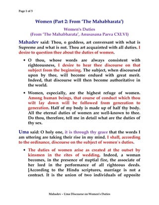 Page 1 of 5
Mahadev – Uma Discourse on Women’s Duties
Women (Part 2: From ‘The Mahabharata’)
Women's Duties
(From ‘The Mahabharata’, Anusasana Parva CXLVI)
Mahadev said: Thou, o goddess, art conversant with what is
Supreme and what is not. Thou art acquainted with all duties. I
desire to question thee about the duties of women.
• O thou, whose words are always consistent with
righteousness, I desire to hear thee discourse on that
subject from the beginning. The subject, when discoursed
upon by thee, will become endued with great merit.
Indeed, that discourse will then become authoritative in
the world.
• Women, especially, are the highest refuge of women.
Among human beings, that course of conduct which thou
wilt lay down will be followed from generation to
generation. Half of my body is made up of half thy body.
All the eternal duties of women are well-known to thee.
Do thou, therefore, tell me in detail what are the duties of
thy sex.
Uma said: O holy one, it is through thy grace that the words I
am uttering are taking their rise in my mind. I shall, according
to the ordinance, discourse on the subject of women`s duties.
• The duties of women arise as created at the outset by
kinsmen in the rites of wedding. Indeed, a woman
becomes, in the presence of nuptial fire, the associate of
her lord in the performance of all righteous deeds.
[According to the Hindu scriptures, marriage is not a
contract. It is the union of two individuals of opposite
 