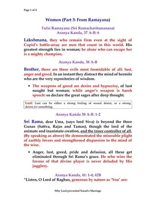 Page 1 of 4
Why Lord prevented Narad’s Marriage
Women (Part 3: From Ramayana)
Tulsi Ramayana (Sri Ramacharitamanasa)
Aranya Kanda, 37 A-B: 6
Lakshmana, they who remain firm even at the sight of
Cupid’s battle-array are men that count in this world. His
greatest strength lies in woman; he alone who can escape her
is a mighty champion.
Aranya Kanda, 38 A-B
Brother, there are three evils most formidable of all: lust,
anger and greed. In an instant they distract the mind of hermits
who are the very repositories of wisdom.
• The weapons of greed are desire and hypocrisy, of lust
naught but woman; while anger’s weapon is harsh
speech: so declare the great sages after deep thought.
Lust: Lust can be either a strong feeling of sexual desire, or a strong
desire for something.
Aranya Kanda 38 A-B: 1-2
Sri Rama, dear Uma, (says lord Siva) is beyond the three
Gunas (Sattva, Rajas and Tamas), though the lord of the
animate and inanimate creation, and the inner controller of all.
(By speaking as above) He demonstrated the miserable plight
of earthly lovers and strengthened dispassion in the mind of
the wise.
• Anger, lust, greed, pride and delusion, all these get
eliminated through Sri Rama’s grace. He who wins the
favour of that divine player is never deluded by His
jugglery.
Aranya Kanda, 41: 1-4; 42B
“Listen, O Lord of Raghus, generous by nature as ‘You’ are:
 