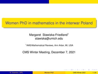 Women PhD in mathematics in the interwar Poland
Margaret Stawiska-Friedland1
stawiska@umich.edu
1AMS/Mathematical Reviews, Ann Arbor, MI, USA
CMS Winter Meeting, December 7, 2021
M. Stawiska (MR) Women PhD CMS Winter 2021 1 / 24
 