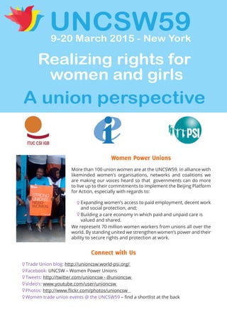 Connect with Us
Trade Union blog: http://unioncsw.world-psi.org/
Facebook: UNCSW – Women Power Unions
Tweets: http://twitter.com/unioncsw - @unioncsw
Video’s: www.youtube.com/user/unioncsw
Photos: http://www.flickr.com/photos/unioncsw
Women trade union events @ the UNCSW59 – find a shortlist at the back
Women Power Unions
More than 100 union women are at the UNCSW59. In alliance with
likeminded women’s organisations, networks and coalitions we
are making our voices heard so that governments can do more
to live up to their commitments to implement the Beijing Platform
for Action, especially with regards to:
Expanding women’s access to paid employment, decent work
and social protection, and;
Building a care economy in which paid and unpaid care is
valued and shared.
We represent 70 million women workers from unions all over the
world. By standing united we strengthen women’s power and their
ability to secure rights and protection at work.
 