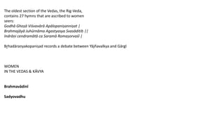 The oldest section of the Vedas, the Rig-Veda,
contains 27 hymns that are ascribed to women
seers:
Godhā Ghoṣā Viśvavārā Apālopaniṣanniṣat |
Brahmajāyā Juhūrnāma Agastyasya Svasāditiḥ ||
Indrāṇi cendramātā ca Saramā Romaṣorvaśī |
Br̥hadāraṇyakopaniṣad records a debate between Yājñavalkya and Gārgī
WOMEN​
IN THE VEDAS & KĀVYA
Brahmavādinī
Sadyovadhu
 
