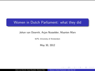 Women in Dutch Parliament: what they did

      Johan van Doornik, Arjan Nusselder, Maarten Marx

                               ILPS, University of Amsterdam


                                       May 30, 2012




Johan van Doornik, Arjan Nusselder, Maarten Marx   Women in Dutch Parliament: what they did
 