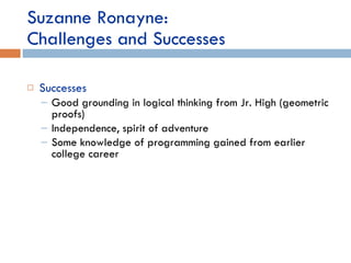 Suzanne Ronayne:  Challenges and Successes Successes Good grounding in logical thinking from Jr. High (geometric proofs) Independence, spirit of adventure Some knowledge of programming gained from earlier college career 