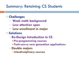 Summary: Retaining CS Students Challenges Weak math background Low attention span Low enrollment in major Solutions Re-Design Introduction to CS Pre-programming courses  Tech-savvy new generation applications Double majors  Interdisciplinary courses 