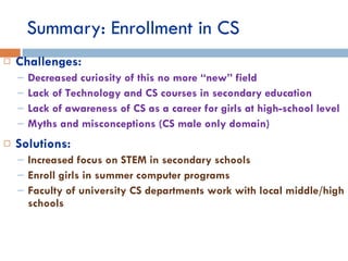 Summary: Enrollment in CS Challenges: Decreased curiosity of this no more “new” field Lack of Technology and CS courses in secondary education Lack of awareness of CS as a career for girls at high-school level Myths and misconceptions (CS male only domain) Solutions: Increased focus on STEM in secondary schools Enroll girls in summer computer programs Faculty of university CS departments work with local middle/high schools 