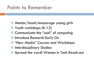 Points to Remember Mentor/teach/encourage young girls Youth workshops (K-12) Communicate the “cool” of computing Introduce Research Early On “ New Media” Courses and Workshops Interdisciplinary Studies Spread the word! Women In Tech Reach-out 