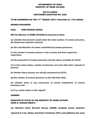 GOVERNMENT OF INDIA
MINISTRY OF HOME AFFAIRS
RAJYA SABHA
UNSTARRED QUESTION NO. 2428
TO BE ANSWERED ON THE 17TH
MARCH, 2021/ PHALGUNA 26, 1942 (SAKA)
WOMEN PRISONERS
2428. SHRI RAKESH SINHA:
Will the Minister of HOME AFFAIRS be pleased to state:
(a) whether Government would state the total number of women prisoners,
the State-wise statistics thereof;
(b) the classification of crimes committed by women prisoners;
(c) the number of women prisons in the country and their respective
capacities;
(d) the proportion of women prisoners and the space available for them;
(e) in how many states, number of prisoners are more than their capacity in
prisons;
(f) whether these prisons are strictly monitored by CCTV;
(g) the number of women prisoners in jail with their kids;
(h) whether there is any case/cases of sexual exploitation of women
prisoners; and
(i) if so, action taken in this regard?
ANSWER
MINISTER OF STATE IN THE MINISTRY OF HOME AFFAIRS
(SHRI G. KISHAN REDDY)
(a): National Crime Records Bureau (NCRB) compiles prison statistics
reported to it by States and Union Territories (UTs) and publishes the same
 