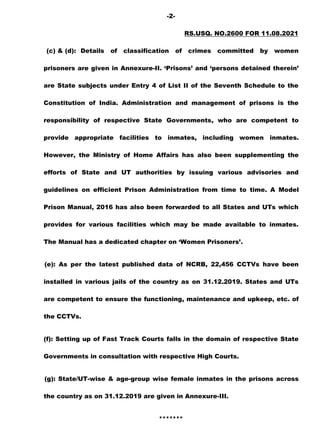 -2-
RS.USQ. NO.2600 FOR 11.08.2021
(c) & (d): Details of classification of crimes committed by women
prisoners are given in Annexure-II. „Prisons‟ and „persons detained therein‟
are State subjects under Entry 4 of List II of the Seventh Schedule to the
Constitution of India. Administration and management of prisons is the
responsibility of respective State Governments, who are competent to
provide appropriate facilities to inmates, including women inmates.
However, the Ministry of Home Affairs has also been supplementing the
efforts of State and UT authorities by issuing various advisories and
guidelines on efficient Prison Administration from time to time. A Model
Prison Manual, 2016 has also been forwarded to all States and UTs which
provides for various facilities which may be made available to inmates.
The Manual has a dedicated chapter on „Women Prisoners‟.
(e): As per the latest published data of NCRB, 22,456 CCTVs have been
installed in various jails of the country as on 31.12.2019. States and UTs
are competent to ensure the functioning, maintenance and upkeep, etc. of
the CCTVs.
(f): Setting up of Fast Track Courts falls in the domain of respective State
Governments in consultation with respective High Courts.
(g): State/UT-wise & age-group wise female inmates in the prisons across
the country as on 31.12.2019 are given in Annexure-III.
*******
 
