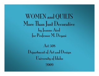 WOMEN and QUILTS
More Than Just Decorative
         by Jeanne Aird
    for Professor M. Deyasi

           Art 508
  Department of Art and Design
      University of Idaho
             2009
 