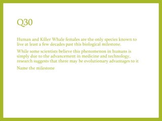 Q30
Human and Killer Whale females are the only species known to
live at least a few decades past this biological milestone.
While some scientists believe this phenomenon in humans is
simply due to the advancement in medicine and technology,
research suggests that there may be evolutionary advantages to it
Name the milestone
 