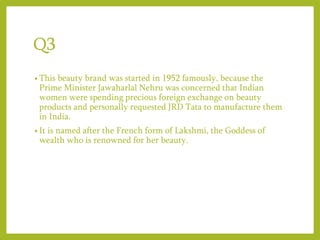 Q3
• This beauty brand was started in 1952 famously, because the
Prime Minister Jawaharlal Nehru was concerned that Indian
women were spending precious foreign exchange on beauty
products and personally requested JRD Tata to manufacture them
in India.
• It is named after the French form of Lakshmi, the Goddess of
wealth who is renowned for her beauty.
 