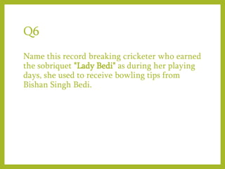 Q6
Name this record breaking cricketer who earned
the sobriquet "Lady Bedi" as during her playing
days, she used to receive bowling tips from
Bishan Singh Bedi.
 