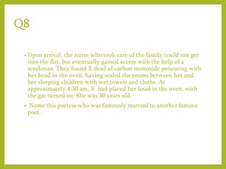 Q8
• Upon arrival, the nurse who took care of the family could not get
into the flat, but eventually gained access with the help of a
workman. They found X dead of carbon monoxide poisoning with
her head in the oven, having sealed the rooms between her and
her sleeping children with wet towels and cloths. At
approximately 4:30 am, X had placed her head in the oven, with
the gas turned on. She was 30 years old.
• Name this poetess who was famously married to another famous
poet.
 