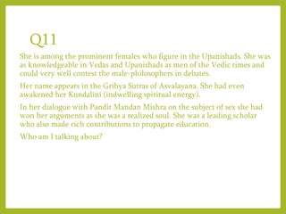 Q11
She is among the prominent females who figure in the Upanishads. She was
as knowledgeable in Vedas and Upanishads as men of the Vedic times and
could very well contest the male-philosophers in debates.
Her name appears in the Grihya Sutras of Asvalayana. She had even
awakened her Kundalini (indwelling spiritual energy).
In her dialogue with Pandit Mandan Mishra on the subject of sex she had
won her arguments as she was a realized soul. She was a leading scholar
who also made rich contributions to propagate education.
Who am I talking about?
 