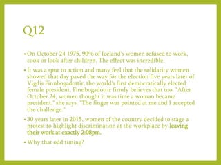 Q12
• On October 24 1975, 90% of Iceland's women refused to work,
cook or look after children. The effect was incredible.
• It was a spur to action and many feel that the solidarity women
showed that day paved the way for the election five years later of
Vigdis Finnbogadottir, the world's first democratically elected
female president. Finnbogadottir firmly believes that too. "After
October 24, women thought it was time a woman became
president," she says. "The finger was pointed at me and I accepted
the challenge.“
• 30 years later in 2015, women of the country decided to stage a
protest to highlight discrimination at the workplace by leaving
their work at exactly 2:08pm.
• Why that odd timing?
 