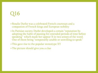Q16
• Rosalie Duthe was a celebrated French courtesan and a
companion of French kings and European nobility
• In Parisian society Duthé developed a certain "reputation by
adopting the habit of pausing for extended periods of time before
speaking“ which made her appear X in two senses of the word.
One of them being “temporarily unable or unwilling to speak”
• This gave rise to the popular stereotype XY
• The picture should give you a clue
 