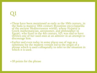 Q1
• These have been mentioned as early as the 10th century, in
the Suda (a massive 10th-century Byzantine encyclopaedia
of the ancient Mediterranean world), where Hypatia (a
Greek mathematician, astronomer, and philosopher in
Egypt), who lived in the 4th century AD, was said to have
thrown one of her used ones at an admirer in an attempt to
discourage him.
• Earlier and even today in some places use of rags as a
substitute for the modern version led to the origin of a
phrase which is used colloquially to refer to the situation in
which it is used.
• 10 points for the phrase
 