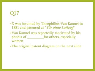 Q17
•X was invented by Theophilius Van Kannel in
1881 and patented as "Tür ohne Luftzug“
•Van Kannel was reportedly motivated by his
phobia of _________for others, especially
women
•The original patent diagram on the next slide
 