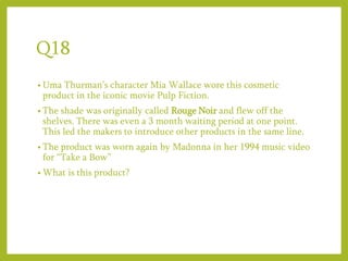 Q18
• Uma Thurman’s character Mia Wallace wore this cosmetic
product in the iconic movie Pulp Fiction.
• The shade was originally called Rouge Noir and flew off the
shelves. There was even a 3 month waiting period at one point.
This led the makers to introduce other products in the same line.
• The product was worn again by Madonna in her 1994 music video
for “Take a Bow”
• What is this product?
 