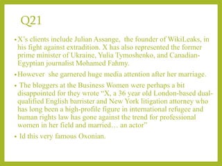 Q21
•X’s clients include Julian Assange, the founder of WikiLeaks, in
his fight against extradition. X has also represented the former
prime minister of Ukraine, Yulia Tymoshenko, and Canadian-
Egyptian journalist Mohamed Fahmy.
•However she garnered huge media attention after her marriage.
• The bloggers at the Business Women were perhaps a bit
disappointed for they wrote “X, a 36 year old London-based dual-
qualified English barrister and New York litigation attorney who
has long been a high-profile figure in international refugee and
human rights law has gone against the trend for professional
women in her field and married… an actor”
• Id this very famous Oxonian.
 