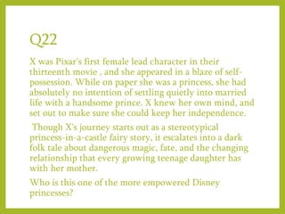 Q22
X was Pixar's first female lead character in their
thirteenth movie , and she appeared in a blaze of self-
possession. While on paper she was a princess, she had
absolutely no intention of settling quietly into married
life with a handsome prince. X knew her own mind, and
set out to make sure she could keep her independence.
Though X's journey starts out as a stereotypical
princess-in-a-castle fairy story, it escalates into a dark
folk tale about dangerous magic, fate, and the changing
relationship that every growing teenage daughter has
with her mother.
Who is this one of the more empowered Disney
princesses?
 