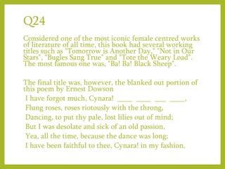 Q24
Considered one of the most iconic female centred works
of literature of all time, this book had several working
titles such as "Tomorrow is Another Day," "Not in Our
Stars", "Bugles Sang True" and "Tote the Weary Load".
The most famous one was, "Ba! Ba! Black Sheep".
The final title was, however, the blanked out portion of
this poem by Ernest Dowson
I have forgot much, Cynara! ____ ____ ___ ____,
Flung roses, roses riotously with the throng,
Dancing, to put thy pale, lost lilies out of mind;
But I was desolate and sick of an old passion,
Yea, all the time, because the dance was long;
I have been faithful to thee, Cynara! in my fashion.
 