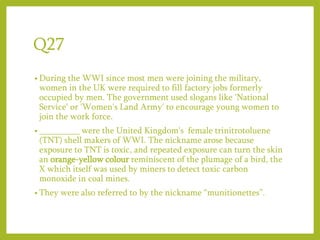 Q27
• During the WWI since most men were joining the military,
women in the UK were required to fill factory jobs formerly
occupied by men. The government used slogans like 'National
Service' or 'Women's Land Army' to encourage young women to
join the work force.
• _________ were the United Kingdom's female trinitrotoluene
(TNT) shell makers of WWI. The nickname arose because
exposure to TNT is toxic, and repeated exposure can turn the skin
an orange-yellow colour reminiscent of the plumage of a bird, the
X which itself was used by miners to detect toxic carbon
monoxide in coal mines.
• They were also referred to by the nickname “munitionettes”.
 